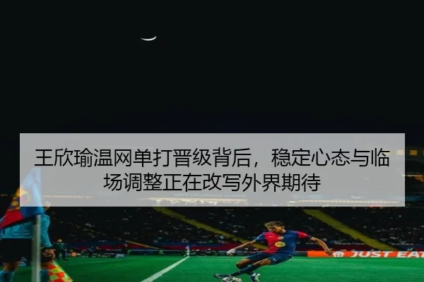 王欣瑜温网单打晋级背后，稳定心态与临场调整正在改写外界期待